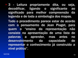 3 - Leitura propriamente dita, ou seja, decodificar, ligando o significante ao significado para melhor compreensão da legenda e de toda a simbologia dos mapas.  Todo o procedimento parece estar de acordo com o pensamento de Jean Piaget, para quem o “ensino da representação não consiste na apresentação de uma lista de palavras a aprender, mas antes no desenvolvimento da capacidade de representar o conhecimento já construído a nível prático”.  