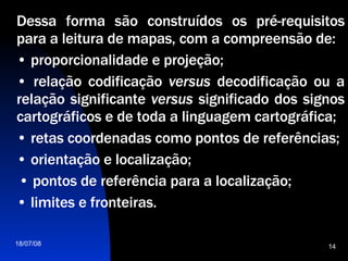 Dessa forma são construídos os pré-requisitos para a leitura de mapas, com a compreensão de:  •  proporcionalidade e projeção;  •  relação codificação  versus  decodificação ou a relação significante  versus  significado dos signos cartográficos e de toda a linguagem cartográfica;  •  retas coordenadas como pontos de referências; •  orientação e localização;  •  pontos de referência para a localização;  •  limites e fronteiras.  