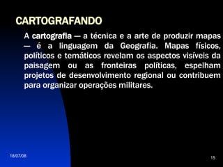 CARTOGRAFANDO A  cartografia  — a técnica e a arte de produzir mapas — é a linguagem da Geografia. Mapas físicos, políticos e temáticos revelam os aspectos visíveis da paisagem ou as fronteiras políticas, espelham projetos de desenvolvimento regional ou contribuem para organizar operações militares. 