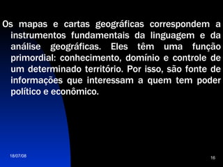 Os mapas e cartas geográficas correspondem a instrumentos fundamentais da linguagem e da análise geográficas. Eles têm uma função primordial: conhecimento, domínio e controle de um determinado território. Por isso, são fonte de informações que interessam a quem tem poder político e econômico.  