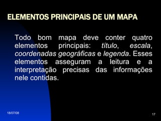 ELEMENTOS PRINCIPAIS DE UM MAPA Todo bom mapa deve conter quatro elementos principais:  título ,  escala ,  coordenadas   geográficas  e  legenda . Esses elementos asseguram a leitura e a interpretação precisas das informações nele contidas. 