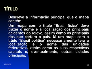 TÍTULO Descreve a informação principal que o mapa contém. Um mapa com o título “Brasil físico” deve trazer o nome e a localização dos principais acidentes do relevo, assim como os principais rios que cortam o país. Já um mapa com o título “Brasil político” necessariamente terá a localização e o nome das unidades federativas, assim como as suas respectivas capitais e, eventualmente, outras cidades principais.  
