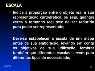 ESCALA Indica a proporção entre o objeto real e sua representação cartográfica, ou seja, quantas vezes o tamanho real teve de ser reduzido para poder ser representado; Deve-se estabelecer a escala de um mapa antes de sua elaboração, levando em conta os objetivos de sua utilização, lembrar também que diferentes escalas servem para diferentes tipos de necessidade; 