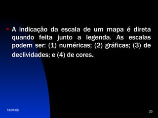 A indicação da escala de um mapa é direta quando feita junto a legenda. As escalas podem ser: (1) numéricas; (2) gráficas; (3) de declividades; e (4) de cores . 
