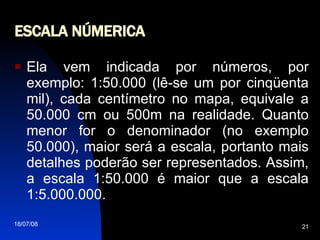 ESCALA NÚMERICA Ela vem indicada por números, por exemplo: 1:50.000 (lê-se um por cinqüenta mil), cada centímetro no mapa, equivale a 50.000 cm ou 500m na realidade. Quanto menor for o denominador (no exemplo 50.000), maior será a escala, portanto mais detalhes poderão ser representados. Assim, a escala 1:50.000 é maior que a escala 1:5.000.000. 
