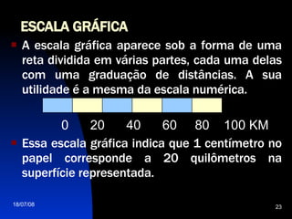 ESCALA GRÁFICA A escala gráfica aparece sob a forma de uma reta dividida em várias partes, cada uma delas com uma graduação de distâncias. A sua utilidade é a mesma da escala numérica. 0  20  40  60  80  100 KM Essa escala gráfica indica que 1 centímetro no papel corresponde a 20 quilômetros na superfície representada.  
