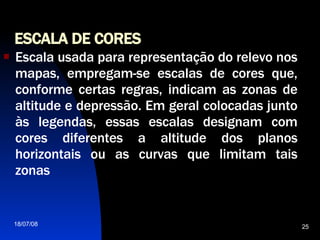 ESCALA DE CORES Escala usada para representação do relevo nos mapas, empregam-se escalas de cores que, conforme certas regras, indicam as zonas de altitude e depressão. Em geral colocadas junto às legendas, essas escalas designam com cores diferentes a altitude dos planos horizontais ou as curvas que limitam tais zonas 