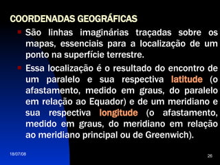 COORDENADAS GEOGRÁFICAS   São linhas imaginárias traçadas sobre os mapas, essenciais para a localização de um ponto na superfície terrestre.  Essa localização é o resultado do encontro de um paralelo e sua respectiva  latitude   (o afastamento, medido em graus, do paralelo em relação ao Equador) e de um meridiano e sua respectiva  longitude   (o afastamento, medido em graus, do meridiano em relação ao meridiano principal ou de Greenwich).  