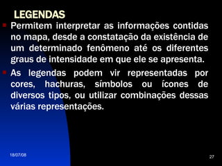 LEGENDAS   Permitem interpretar as informações contidas no mapa, desde a constatação da existência de um determinado fenômeno até os diferentes graus de intensidade em que ele se apresenta. As legendas podem vir representadas por cores, hachuras, símbolos ou ícones de diversos tipos, ou utilizar combinações dessas várias representações.  