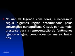No uso de legenda com cores, é necessário seguir algumas regras determinadas pelas  convenções cartográficas . O azul, por exemplo, presta-se para a representação de fenômenos ligados à água, como oceanos, mares, lagos, rios.   