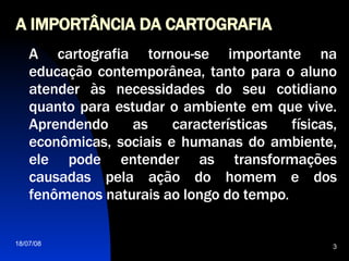 A IMPORTÂNCIA DA CARTOGRAFIA A cartografia tornou-se importante na educação contemporânea, tanto para o aluno atender às necessidades do seu cotidiano quanto para estudar o ambiente em que vive. Aprendendo as características físicas, econômicas, sociais e humanas do ambiente, ele pode entender as transformações causadas pela ação do homem e dos fenômenos naturais ao longo do tempo .  
