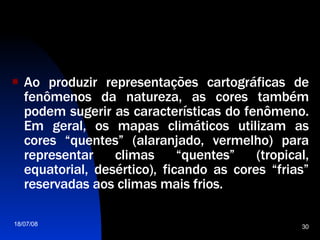 Ao produzir representações cartográficas de fenômenos da natureza, as cores também podem sugerir as características do fenômeno. Em geral, os mapas climáticos utilizam as cores “quentes” (alaranjado, vermelho) para representar climas “quentes” (tropical, equatorial, desértico), ficando as cores “frias” reservadas aos climas mais frios.   