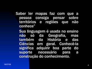 Saber ler mapas faz com que a pessoa consiga pensar sobre territórios e regiões que não conhece” Sua linguagem é usada no ensino não só da Geografia, mas também da História e das Ciências em geral. Conhecê-la significa adquirir boa parte do suporte necessário para a construção do conhecimento.  
