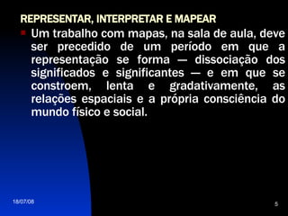 REPRESENTAR, INTERPRETAR E MAPEAR Um trabalho com mapas, na sala de aula, deve ser precedido de um período em que a representação se forma — dissociação dos significados e significantes — e em que se constroem, lenta e gradativamente, as relações espaciais e a própria consciência do mundo físico e social.  