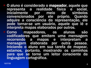 O aluno é considerado o  mapeador , aquele que representa a realidade física e social, inicialmente por meio de símbolos convencionados por ele próprio. Quando adquire a consciência da representação, ele pode tornar-se um usuário, aquele que lê e interpreta mapas elaborados por outros.  Como mapeadores, os alunos são codificadores que emitem uma mensagem recorrendo a mapas e interpretam a mensagem elaborada por outra pessoa. Iniciando o aluno em sua tarefa de mapear, estamos, portanto, mostrando os caminhos para que se torne um leitor consciente da linguagem cartográfica.  