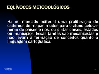 EQUÍVOCOS METODOLÓGICOS Há no mercado editorial uma proliferação de cadernos de mapas mudos para o aluno colocar nome de países e rios, ou pintar países, estados ou municípios. Essas tarefas são mecanicistas e não levam à formação de conceitos quanto à linguagem cartográfica. 