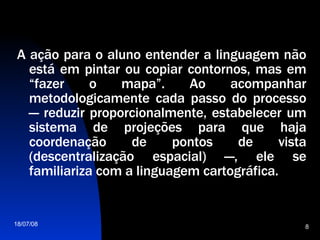 A ação para o aluno entender a linguagem não está em pintar ou copiar contornos, mas em “fazer o mapa”. Ao acompanhar metodologicamente cada passo do processo — reduzir proporcionalmente, estabelecer um sistema de projeções para que haja coordenação de pontos de vista (descentralização espacial) —, ele se familiariza com a linguagem cartográfica.  