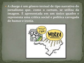  A charge é um gênero textual de tipo narrativo do
jornalismo que, como o cartum, se utiliza da
imagem. É apresentada em um único quadro e
representa uma crítica social e política carregada
de humor e ironia.
 