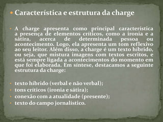  Característica e estrutura da charge
• A charge apresenta como principal característica
a presença de elementos críticos, como a ironia e a
sátira, acerca de determinada pessoa ou
acontecimento. Logo, ela apresenta um tom reflexivo
ao seu leitor. Além disso, a charge é um texto híbrido,
ou seja, que mistura imagens com textos escritos, e
está sempre ligada a acontecimentos do momento em
que foi elaborada. Em síntese, destacamos a seguinte
estrutura da charge:
• texto híbrido (verbal e não verbal);
• tons críticos (ironia e sátira);
• conexão com a atualidade (presente);
• texto do campo jornalístico.
 