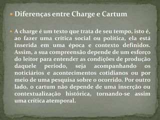  Diferenças entre Charge e Cartum
 A charge é um texto que trata de seu tempo, isto é,
ao fazer uma crítica social ou política, ela está
inserida em uma época e contexto definidos.
Assim, a sua compreensão depende de um esforço
do leitor para entender as condições de produção
daquele período, seja acompanhando os
noticiários e acontecimentos cotidianos ou por
meio de uma pesquisa sobre o ocorrido. Por outro
lado, o cartum não depende de uma inserção ou
contextualização histórica, tornando-se assim
uma crítica atemporal.
 