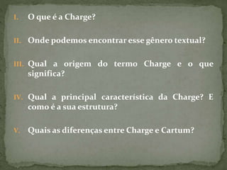 I. O que é a Charge?
II. Onde podemos encontrar esse gênero textual?
III. Qual a origem do termo Charge e o que
significa?
IV. Qual a principal característica da Charge? E
como é a sua estrutura?
V. Quais as diferenças entre Charge e Cartum?
 