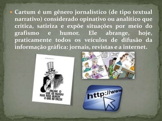  Cartum é um gênero jornalístico (de tipo textual
narrativo) considerado opinativo ou analítico que
critica, satiriza e expõe situações por meio do
grafismo e humor. Ele abrange, hoje,
praticamente todos os veículos de difusão da
informação gráfica: jornais, revistas e a internet.
 