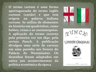  O termo cartum é uma forma
aportuguesada do termo inglês
cartoon (cartão) e que tem
origem na palavra italiana
cartone. Se utiliza de elementos
da história em quadrinhos, como
balões, cenas e as onomatopeias.
A aplicação do termo ocorreu
pela primeira vez em 1840, pela
revista Punch. A publicação
divulgou uma série de cartuns
em uma paródia aos frescos do
Palácio de Westminster. Os
desenhos foram adaptados em
sátira aos acontecimentos da
política econômica da época.
 