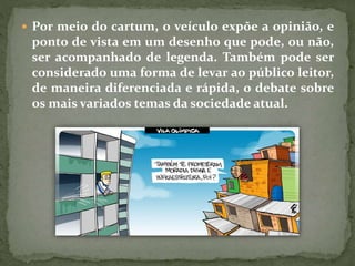  Por meio do cartum, o veículo expõe a opinião, e
ponto de vista em um desenho que pode, ou não,
ser acompanhado de legenda. Também pode ser
considerado uma forma de levar ao público leitor,
de maneira diferenciada e rápida, o debate sobre
os mais variados temas da sociedade atual.
 