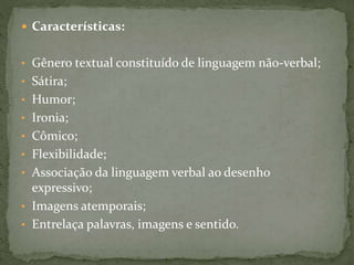  Características:
• Gênero textual constituído de linguagem não-verbal;
• Sátira;
• Humor;
• Ironia;
• Cômico;
• Flexibilidade;
• Associação da linguagem verbal ao desenho
expressivo;
• Imagens atemporais;
• Entrelaça palavras, imagens e sentido.
 