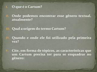 I. O que é o Cartum?
II. Onde podemos encontrar esse gênero textual,
atualmente?
III. Qual a origem do termo Cartum?
IV. Quando e onde ele foi utilizado pela primeira
vez?
V. Cite, em forma de tópicos, as características que
um Cartum precisa ter para se enquadrar no
gênero:
 