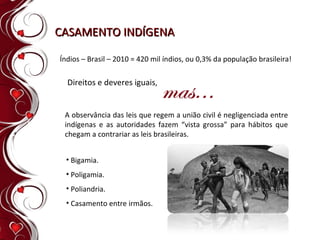 CASAMENTO INDÍGENA Índios – Brasil – 2010 = 420 mil índios, ou 0,3% da população brasileira!   Direitos e deveres iguais ,  A observância das leis que regem a união civil é negligenciada entre indígenas e as autoridades fazem “vista grossa” para hábitos que chegam a contrariar as leis brasileiras.  Bigamia. Poligamia. Poliandria. Casamento entre irmãos. 
