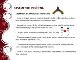 CASAMENTO INDÍGENA Entre os tinguis botós, o casamento entre índio e não índia é permitido, mas aquele índio não continua residindo na tribo. Kayapós: os noivos já são iniciados sexualmente e não há obrigação de fidelidade conjugal até que resolvam ter filho. Carajás: quem escolhe o marido para a filha é a mãe. O homem xavante deve morar na casa dos sogros; casa-se com uma ou mais mulheres da mesma casa. O homem tükúna procura outro que tenha uma irmã, pede para casar com a irmã dele e lhe oferece sua irmã solteira. Entre os tupi, suruí e asuriní, é permitido e frequente o casamento entre tio e sobrinha. EXEMPLOS DE COSTUMES INDÍGENAS 