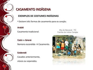 CASAMENTO INDÍGENA Existem três formas de casamento para os carajás: EXEMPLOS DE COSTUMES INDÍGENAS Ilha do Bananal - TO Família de índios Carajás Arabié  Casamento tradicional. Cotá  ou  birená  Namoro escondido -> Casamento.   Exiderotê  Casados anteriormente,  viúvos ou separados. 