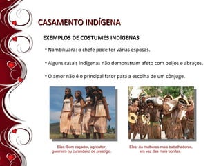 CASAMENTO INDÍGENA EXEMPLOS DE COSTUMES INDÍGENAS Nambikuára: o chefe pode ter várias esposas. Alguns casais indígenas não demonstram afeto com beijos e abraços. O amor não é o principal fator para a escolha de um cônjuge. Elas: Bom caçador, agricultor, guerreiro ou curandeiro de prestígio. Eles: As mulheres mais trabalhadoras, em vez das mais bonitas.  