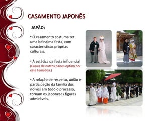 CASAMENTO JAPONÊS JAPÃO: O casamento costuma ter uma belíssima festa, com características próprias culturais. A estética da festa influencia!  (Casais de outros países optam por essa temática.) A relação de respeito, união e participação da família dos noivos em todo o processo, tornam os japoneses figuras admiráveis. 