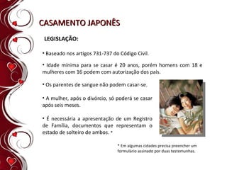 CASAMENTO JAPONÊS LEGISLAÇÃO: Baseado nos artigos 731-737 do Código Civil. * Em algumas cidades precisa preencher um  formulário assinado por duas testemunhas. Os parentes de sangue não podem casar-se.  A mulher, após o divórcio, só poderá se casar após seis meses.  É necessária a apresentação de um Registro de Família, documentos que representam o estado de solteiro de ambos.  * Idade mínima para se casar é 20 anos, porém homens com 18 e mulheres com 16 podem com autorização dos pais. 