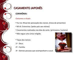 CASAMENTO JAPONÊS CERIMÔNIA: Costumes e rituais Taças dos noivos:  1ª - Deus.  2ª - Família.  3ª - Demais pessoas que acompanham o casal. Yui-no: Ritual de aprovação dos noivos. (troca de presentes) Mi-Ai: Entrevista. (pelos pais aos noivos) Casamentos realizados nos dias de sorte. (primavera / outono) Não segue uma única religião. 