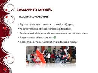 CASAMENTO JAPONÊS ALGUMAS CURIOSIDADES: Algumas noivas usam perucas e tsuno kakushi (capuz).   As cores vermelha e branca representam felicidade. Durante a cerimônia, os casais trocam de roupa mais de cinco vezes. Presente de casamento comum:  $$$ Japão: 2º maior número de mulheres solteiras do mundo. 