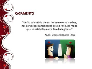 “ União voluntária de um homem e uma mulher, nas condições sancionadas pelo direito, de modo que se estabeleça uma família legítima.” CASAMENTO Fonte:  Dicionário Houaiss - 2009 