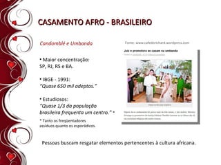 CASAMENTO AFRO - BRASILEIRO Maior concentração:  SP, RJ, RS e BA.  IBGE - 1991:  “ Quase 650 mil adeptos.” Estudiosos:  “ Quase 1/3 da população  brasileira frequenta um centro.”  * Candomblé e Umbanda Pessoas buscam resgatar elementos pertencentes à cultura africana. Fonte: www.cafedorichard.wordpress.com * Tanto os freqüentadores assíduos quanto os esporádicos. 