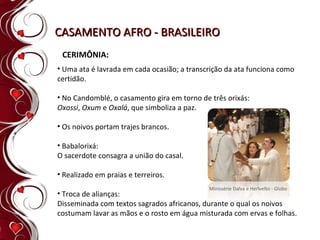 CASAMENTO AFRO - BRASILEIRO CERIMÔNIA: Uma ata é lavrada em cada ocasião; a transcrição da ata funciona como certidão. No Candomblé, o casamento gira em torno de três orixás:  Oxossi ,  Oxum  e  Oxalá , que simboliza a paz.  Os noivos portam trajes brancos.  Babalorixá:  O sacerdote consagra a união do casal. Realizado em praias e terreiros. Troca de alianças: Disseminada com textos sagrados africanos, durante o qual os noivos costumam lavar as mãos e o rosto em água misturada com ervas e folhas. Minissérie Dalva e Herivelto - Globo 