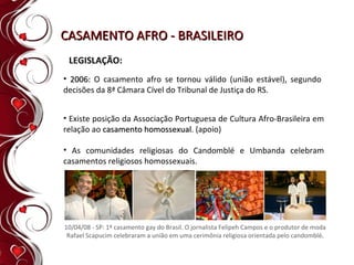 CASAMENTO AFRO - BRASILEIRO LEGISLAÇÃO: 2006:  O casamento afro se tornou válido (união estável), segundo decisões da 8ª Câmara Cível do Tribunal de Justiça do RS. Existe posição da Associação Portuguesa de Cultura Afro-Brasileira em relação ao  casamento homossexual . (apoio) As comunidades religiosas do Candomblé e Umbanda celebram casamentos religiosos homossexuais. 10/04/08 - SP: 1º casamento gay do Brasil. O jornalista Felipeh Campos e o produtor de moda Rafael Scapucim celebraram a união em uma cerimônia religiosa orientada pelo candomblé . 