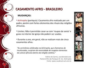 CASAMENTO AFRO - BRASILEIRO MUDANÇAS: Achiropita  (paróquia): Casamento afro realizado por um padre, porém com fortes elementos dos rituais das religiões africanas. Limites: Não é permitido casar-se com ‘roupas de santo’ e guias no interior da igreja não podem ser usadas. Durante o ano, em geral, não se realizam mais de cinco casamentos afros. "As cerimônias celebradas na Achiropita, que chamamos de inculturadas, surgiram da necessidade de resgatar elementos da cultura africana dentro da religião católica." Valéria do Carmo, coordenadora da  Pastoral Afro da Paróquia N. Sra. Achiropita Fonte: www.racabrasil.uol.com.br 