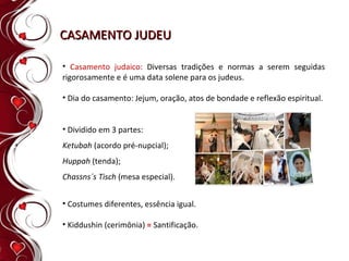 CASAMENTO JUDEU Casamento judaico:  Diversas tradições e normas a serem seguidas rigorosamente e é uma data solene para os judeus. Dia do casamento: Jejum, oração, atos de bondade e reflexão espiritual. Dividido em 3 partes: Ketubah  (acordo pré-nupcial); Huppah  (tenda); Chassns´s Tisch  (mesa especial). Costumes diferentes, essência igual. Kiddushin (cerimônia)  =   Santificação. 