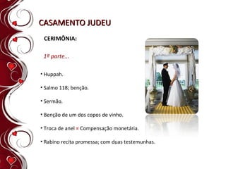 CASAMENTO JUDEU CERIMÔNIA: Huppah. Salmo 118; benção. Sermão. Benção de um dos copos de vinho. Troca de anel  =  Compensação monetária. Rabino recita promessa; com duas testemunhas. 1ª parte... 