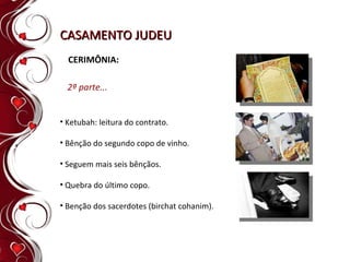 CASAMENTO JUDEU CERIMÔNIA: Ketubah: leitura do contrato. Bênção do segundo copo de vinho.  Seguem mais seis bênçãos. Quebra do último copo. Benção dos sacerdotes (birchat cohanim). 2ª parte... 