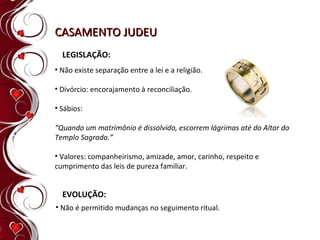 CASAMENTO JUDEU LEGISLAÇÃO: Não existe separação entre a lei e a religião. Divórcio: encorajamento à reconciliação. Sábios: “ Quando um matrimônio é dissolvido, escorrem lágrimas até do Altar do Templo Sagrado.” Valores: companheirismo, amizade, amor, carinho, respeito e cumprimento das leis de pureza familiar. EVOLUÇÃO: Não é permitido mudanças no seguimento ritual. 