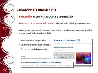 CASAMENTO BRASILEIRO EVOLUÇÃO , MUDANÇAS SOCIAIS / LEGISLAÇÃO O segredo do casamento duradouro:  Maturidade e diálogos constantes. Alternativas que casais buscam para evitarem crises, desgaste na relação e o possível tédio da vida a dois:  Viver em casas separadas. Dormir em quartos separados. Troca de casais (swing) etc. Fonte: www.jornalcomunicacao.ufpr.br/node/9456 