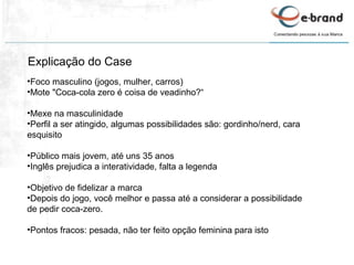 Explicação do Case Foco masculino (jogos, mulher, carros) Mote "Coca-cola zero é coisa de veadinho?“ Mexe na masculinidade Perfil a ser atingido, algumas possibilidades são: gordinho/nerd, cara esquisito Público mais jovem, até uns 35 anos Inglês prejudica a interatividade, falta a legenda Objetivo de fidelizar a marca Depois do jogo, você melhor e passa até a considerar a possibilidade de pedir coca-zero. Pontos fracos: pesada, não ter feito opção feminina para isto 
