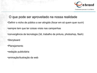 Definir o nicho de público a ser atingido (focar em só quem quer ouvir) sempre tem que ter coisas virais nas campanhas convergência de tecnologia (3d, trabalho de pintura, photoshop, flash) Storyboard Planejamento redação publicitária animação/ilustração da web O que pode ser aproveitado na nossa realidade 